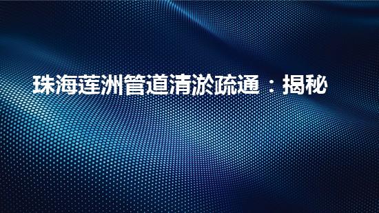 珠海莲洲管道清淤疏通：揭秘城市下的黑科技！