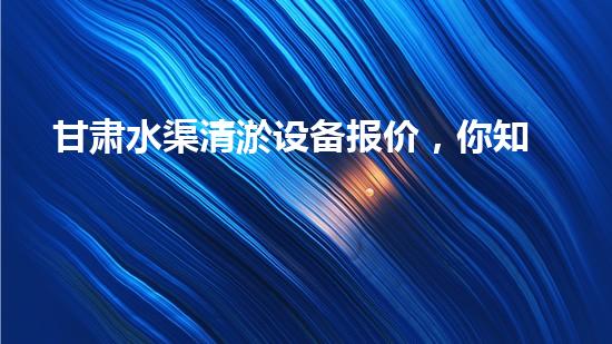 甘肃水渠清淤设备报价，你知道吗？