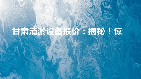 甘肃清淤设备报价：揭秘！惊人价格背后的清淤技术奥秘