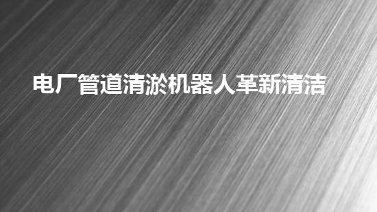 电厂管道清淤机器人革新清洁效率,保障电力安全