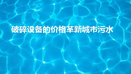 破碎设备的价格革新城市污水处理：提升水质与环境健康，您我皆有责任！