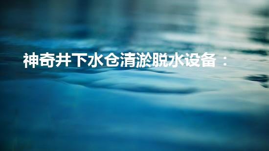 神奇井下水仓清淤脱水设备：解密地底秘境，揭开隐匿深渊的奥秘！