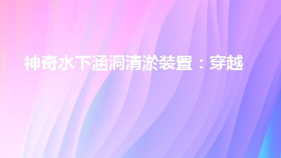 神奇水下涵洞清淤装置：穿越深海，解密地底奥秘！