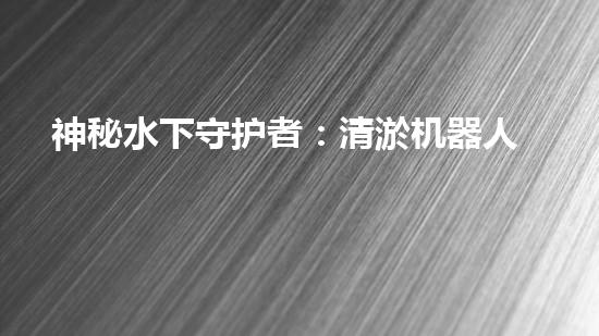 神秘水下守护者：清淤机器人的奇幻世界！