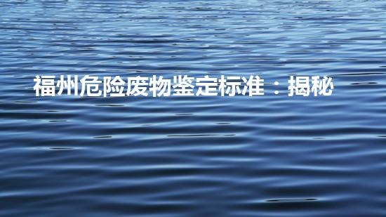 福州危险废物鉴定标准：揭秘废物的真相，你知道多少？