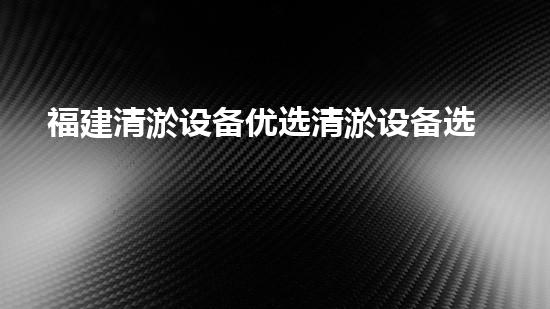 福建清淤设备优选清淤设备选择的秘密与技巧揭秘！