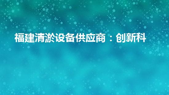 福建清淤设备供应商：创新科技助力水域净化，谁是行业领先者？