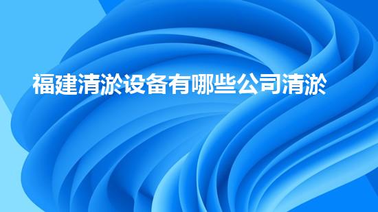 福建清淤设备有哪些公司清淤设备行业的领军者是谁？