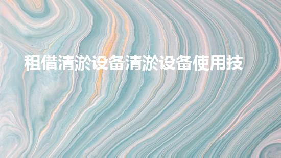 租借清淤设备清淤设备使用技巧与行业内幕揭秘！