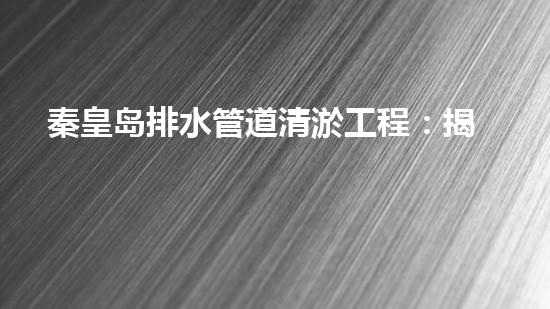 秦皇岛排水管道清淤工程：揭秘城市底下的黑暗秘密！