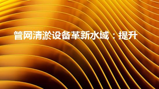 管网清淤设备革新水域：提升城市生活质量的创新方案？