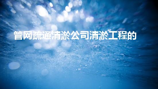 管网疏通清淤公司清淤工程的挑战与创新：如何提升施工效率和环保性？