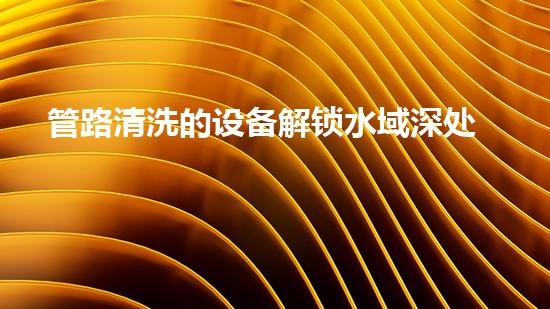 管路清洗的设备解锁水域深处的秘密：提升河道清洁效率的全新技术！