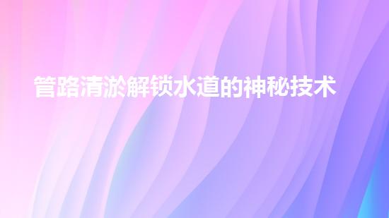 管路清淤解锁水道的神秘技术，让您的环境更清爽！