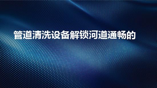 管道清洗设备解锁河道通畅的秘密：提升水体流动性的革新技术！