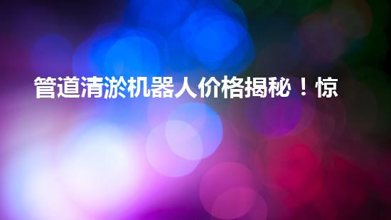 管道清淤机器人价格揭秘！惊爆行业内幕，你绝对不可错过！