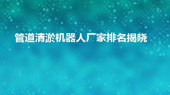 管道清淤机器人厂家排名揭晓！惊喜在哪家？