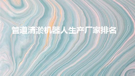 管道清淤机器人生产厂家排名榜：谁是行业的领头羊？