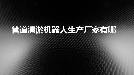 管道清淤机器人生产厂家有哪些公司？找到最佳选择！