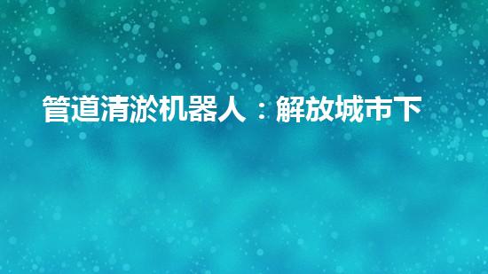 管道清淤机器人：解放城市下水道的潜力炸弹！