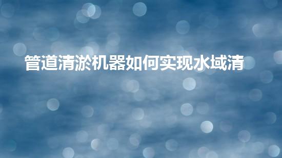 管道清淤机器如何实现水域清澈见底的终极解决方案？探索清淤新技术的无限可能！