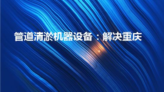 管道清淤机器设备：解决重庆工厂排水难题的神奇利器！