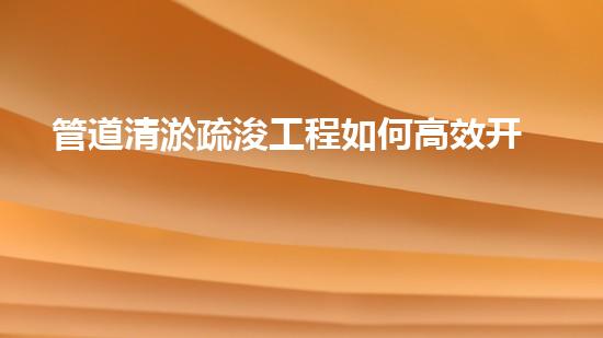 管道清淤疏浚工程如何高效开展清淤工程？掌握这些关键技术让你的项目事半功倍！