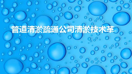 管道清淤疏通公司清淤技术革新：化解河道淤泥难题！