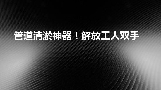 管道清淤神器！解放工人双手，轻松清理堵塞管道的新设备揭秘！