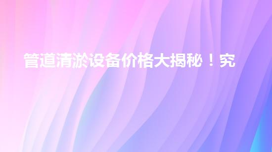 管道清淤设备价格大揭秘！究竟是天价还是超值？