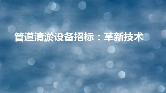 管道清淤设备招标：革新技术，解决难题！