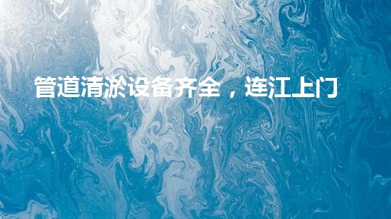 管道清淤设备齐全，连江上门市政让你见识一场清道夺宝！