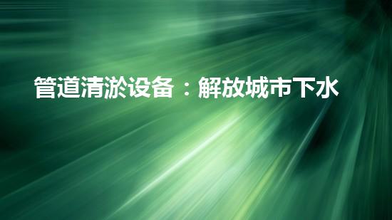 管道清淤设备：解放城市下水道的疏通大师，让污水畅行无阻！