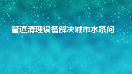 管道清理设备解决城市水系问题的革新方案，让城市更清新！