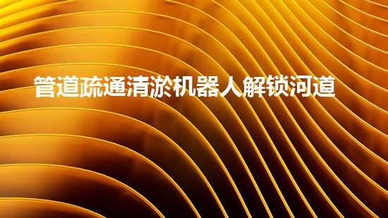 管道疏通清淤机器人解锁河道清洁的革新技术，让水域生态更健康！