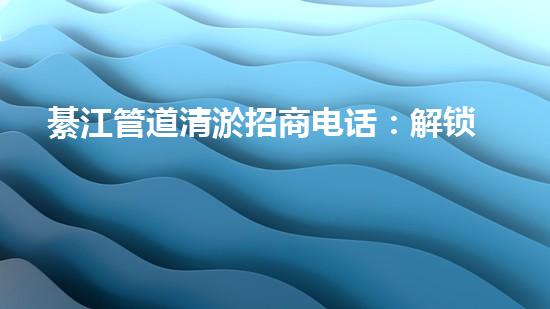 綦江管道清淤招商电话：解锁水道疑团，揭秘隐秘黑科技！