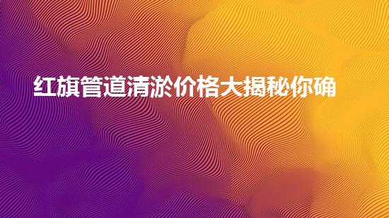 红旗管道清淤价格大揭秘你确实了解吗？