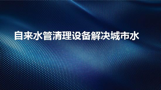 自来水管清理设备解决城市水路隐患的创新方案