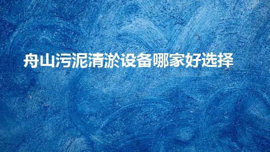舟山污泥清淤设备哪家好选择污泥清淤设备的最佳指南是什么