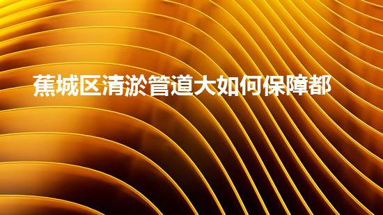 蕉城区清淤管道大如何保障都市排水顺畅？