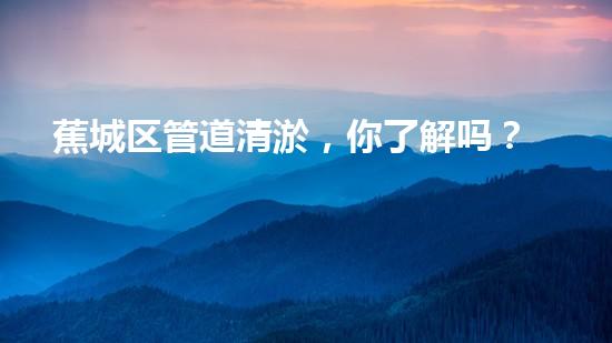 蕉城区管道清淤，你了解吗？挖掘都市脉络的隐形卫士！