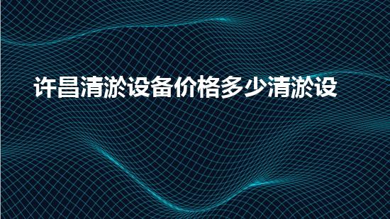 许昌清淤设备价格多少清淤设备的市场行情与选择指南！