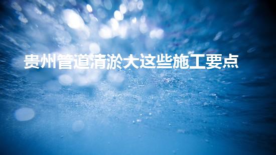 贵州管道清淤大这些施工要点吗？