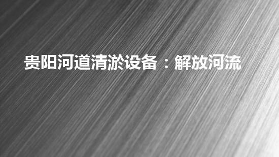 贵阳河道清淤设备：解放河流，保护家园！