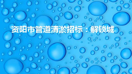 资阳市管道清淤招标：解锁城市下水道的秘密！