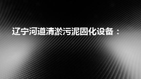 辽宁河道清淤污泥固化设备：保护水质，提升环境质量