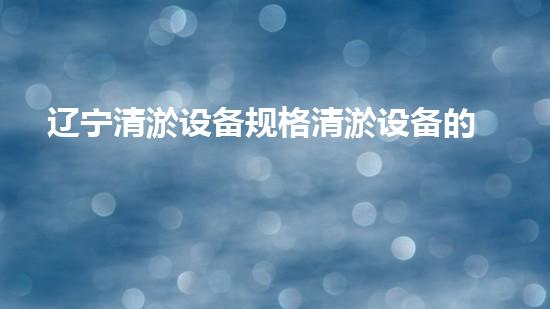 辽宁清淤设备规格清淤设备的选择与应用技巧揭秘！