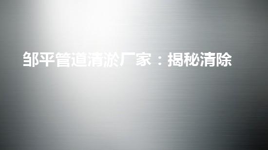 邹平管道清淤厂家：揭秘清除管道隐患的神奇工艺！