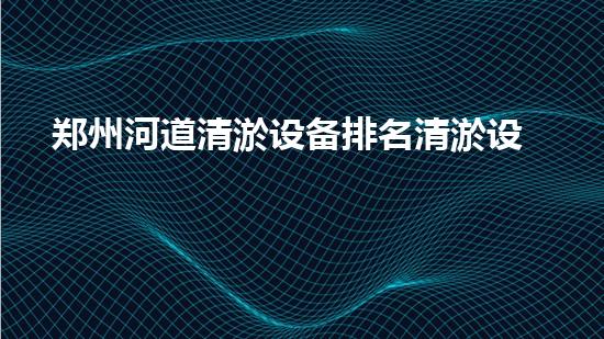 郑州河道清淤设备排名清淤设备选购指南你了解多少？