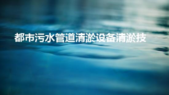 都市污水管道清淤设备清淤技术革新如何改变都市水环境！